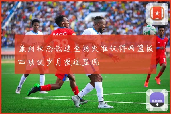 康利状态低迷全场失准仅得两篮板四助攻岁月痕迹显现