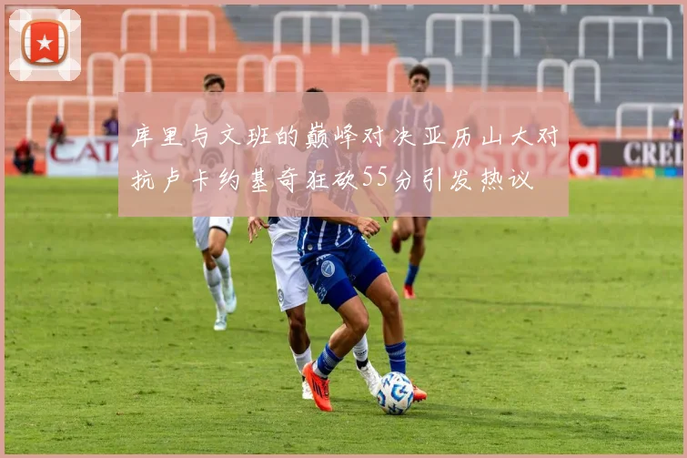 库里与文班的巅峰对决亚历山大对抗卢卡约基奇狂砍55分引发热议