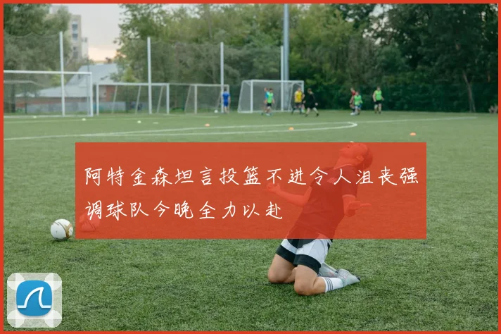 阿特金森坦言投篮不进令人沮丧强调球队今晚全力以赴