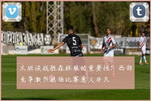 文班谈战胜森林狼的重要性：西部竞争激烈这场比赛意义非凡