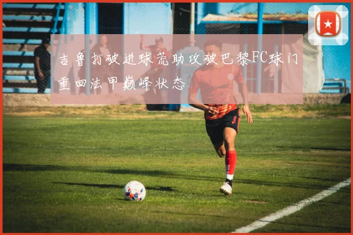 吉鲁打破进球荒助攻破巴黎FC球门重回法甲巅峰状态