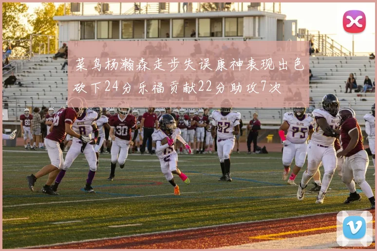 菜鸟杨瀚森走步失误康神表现出色砍下24分乐福贡献22分助攻7次