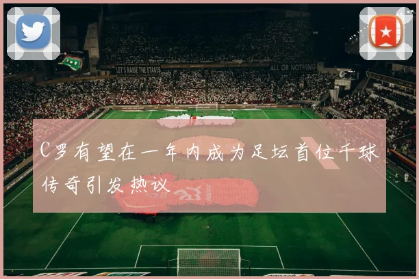 C罗有望在一年内成为足坛首位千球传奇引发热议