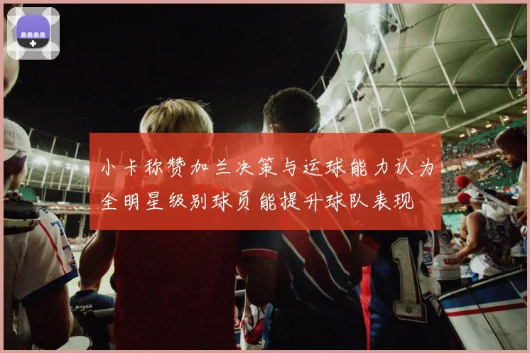 小卡称赞加兰决策与运球能力认为全明星级别球员能提升球队表现