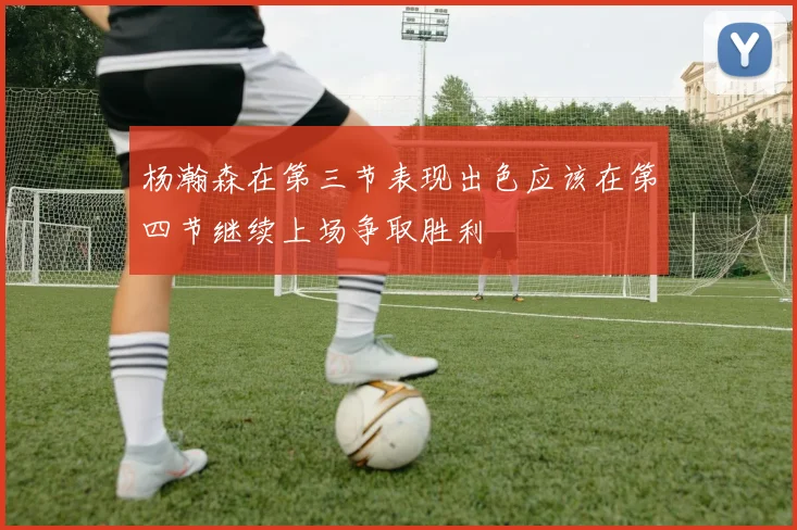 杨瀚森在第三节表现出色应该在第四节继续上场争取胜利