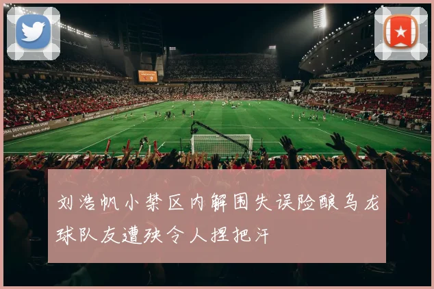 刘浩帆小禁区内解围失误险酿乌龙球队友遭殃令人捏把汗