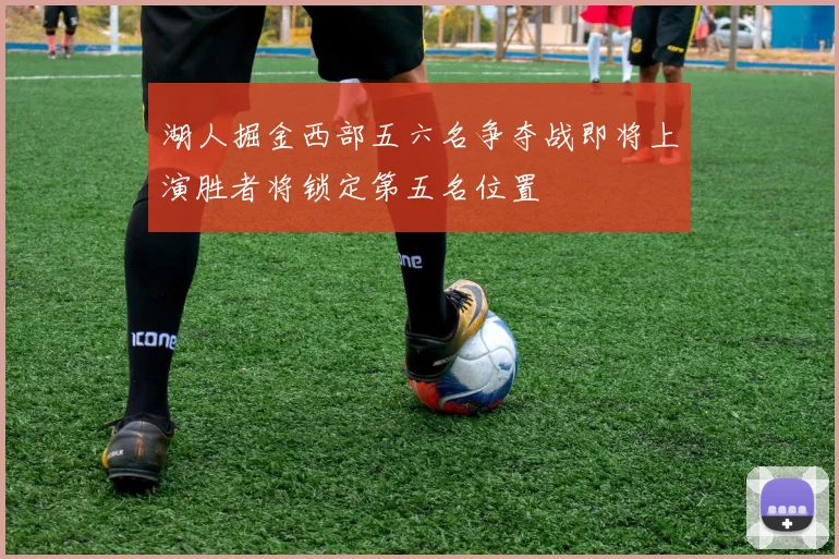 湖人掘金西部五六名争夺战即将上演胜者将锁定第五名位置