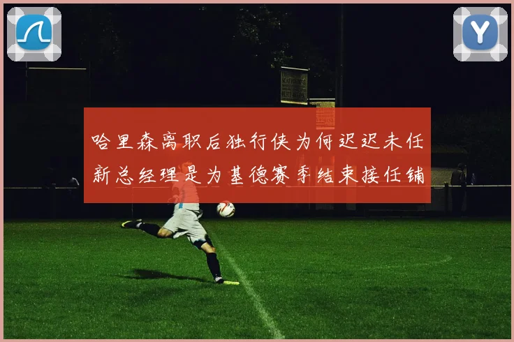 哈里森离职后独行侠为何迟迟未任新总经理是为基德赛季结束接任铺路吗