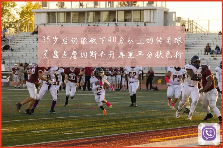 35岁后仍能砍下40分以上的传奇球员盘点詹姆斯乔丹库里平分秋色科比60分马龙曾获MVP