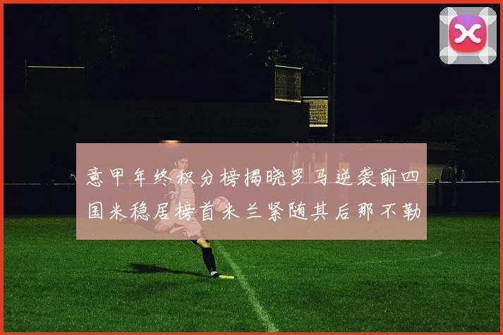 意甲年终积分榜揭晓罗马逆袭前四国米稳居榜首米兰紧随其后那不勒斯位列第三
