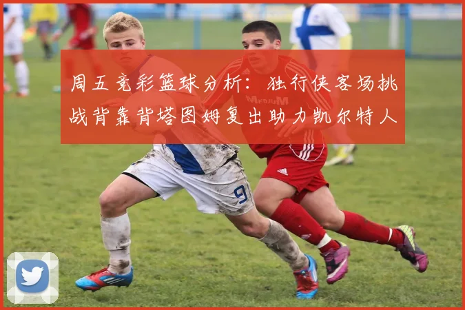 周五竞彩篮球分析：独行侠客场挑战背靠背塔图姆复出助力凯尔特人