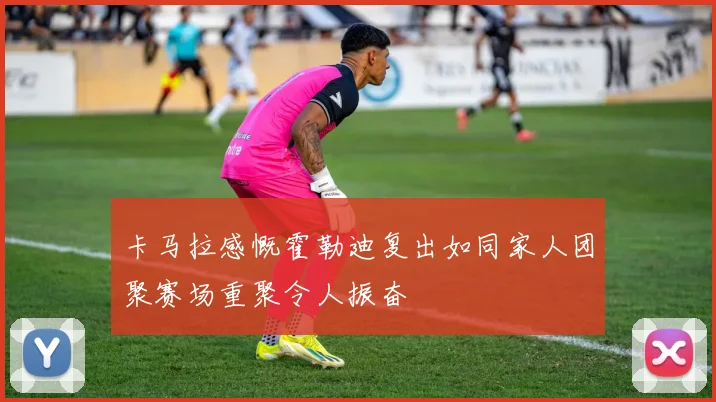 卡马拉感慨霍勒迪复出如同家人团聚赛场重聚令人振奋