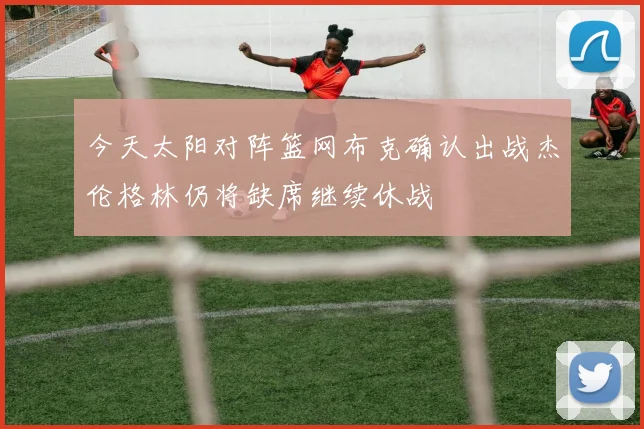 今天太阳对阵篮网布克确认出战杰伦格林仍将缺席继续休战
