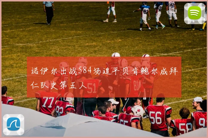 诺伊尔出战584场追平贝肯鲍尔成拜仁队史第五人