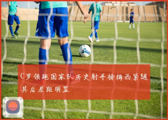 C罗领跑国家队历史射手榜梅西紧随其后差距明显