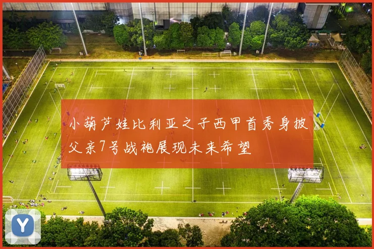 小葫芦娃比利亚之子西甲首秀身披父亲7号战袍展现未来希望