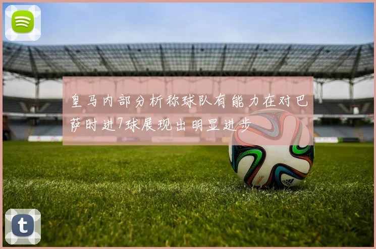 皇马内部分析称球队有能力在对巴萨时进7球展现出明显进步