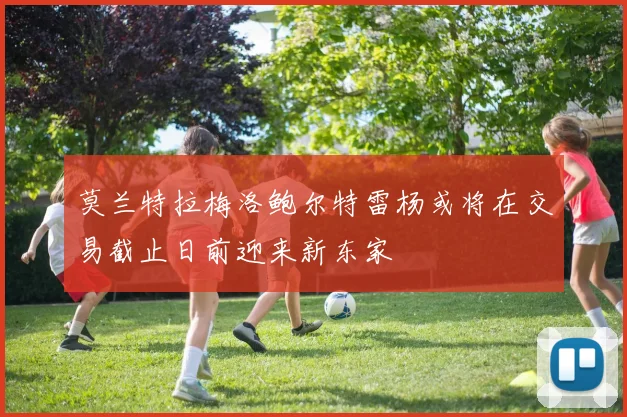 莫兰特拉梅洛鲍尔特雷杨或将在交易截止日前迎来新东家