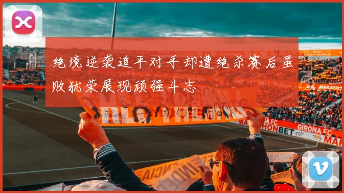 绝境逆袭追平对手却遭绝杀赛后虽败犹荣展现顽强斗志