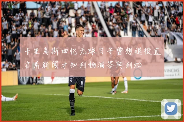 卡里乌斯回忆无球日子曾想退役直言看新闻才知利物浦签阿利松