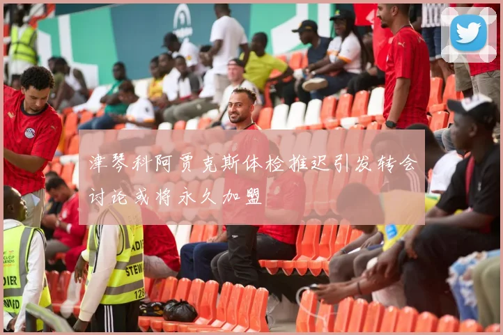 津琴科阿贾克斯体检推迟引发转会讨论或将永久加盟