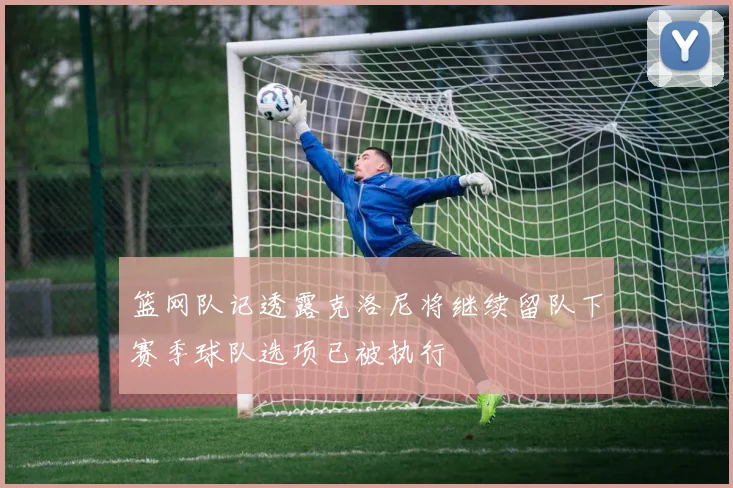 篮网队记透露克洛尼将继续留队下赛季球队选项已被执行