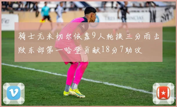 骑士无米切尔依靠9人轮换三分雨击败东部第一哈登贡献18分7助攻