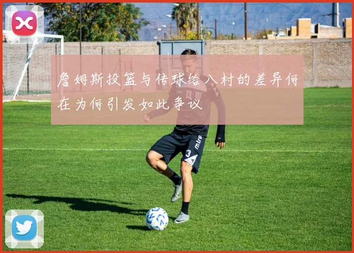 詹姆斯投篮与传球给八村的差异何在为何引发如此争议