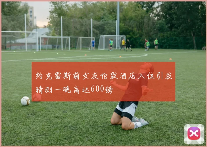 约克雷斯前女友伦敦酒店入住引发猜测一晚高达600镑