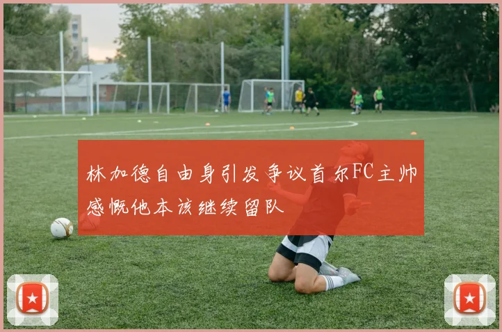 林加德自由身引发争议首尔FC主帅感慨他本该继续留队