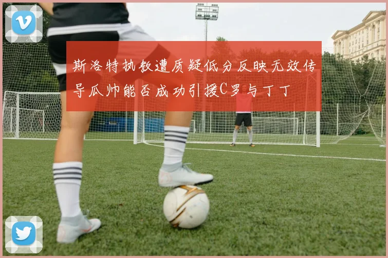 斯洛特执教遭质疑低分反映无效传导瓜帅能否成功引援C罗与丁丁