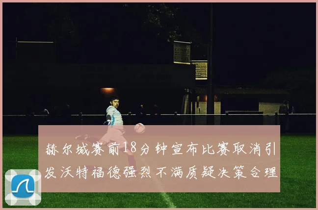 赫尔城赛前18分钟宣布比赛取消引发沃特福德强烈不满质疑决策合理性