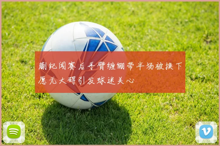 蒯纪闻赛后手臂缠绷带半场被换下愿无大碍引发球迷关心