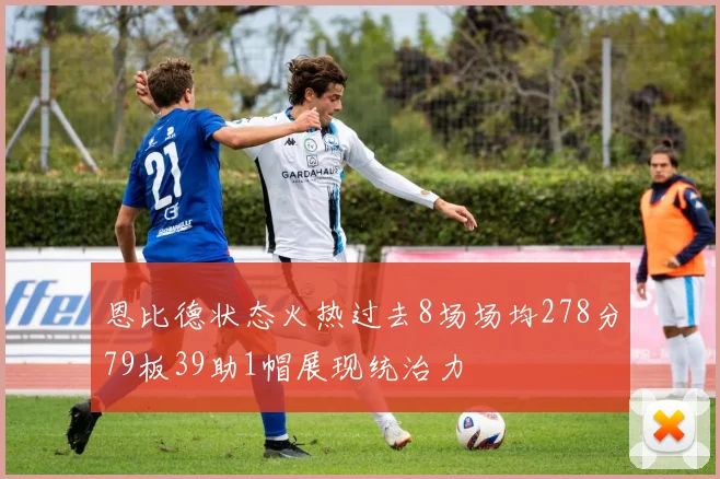 恩比德状态火热过去8场场均278分79板39助1帽展现统治力