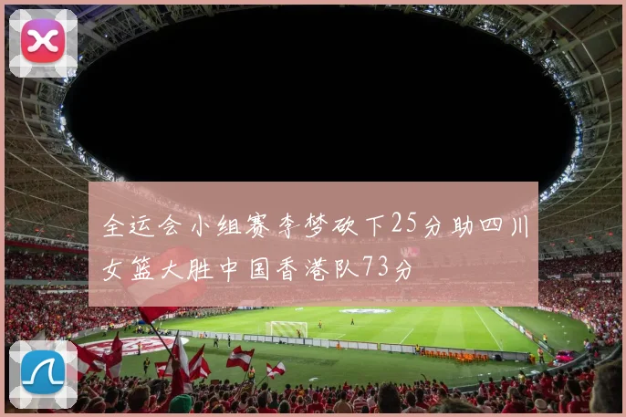 全运会小组赛李梦砍下25分助四川女篮大胜中国香港队73分