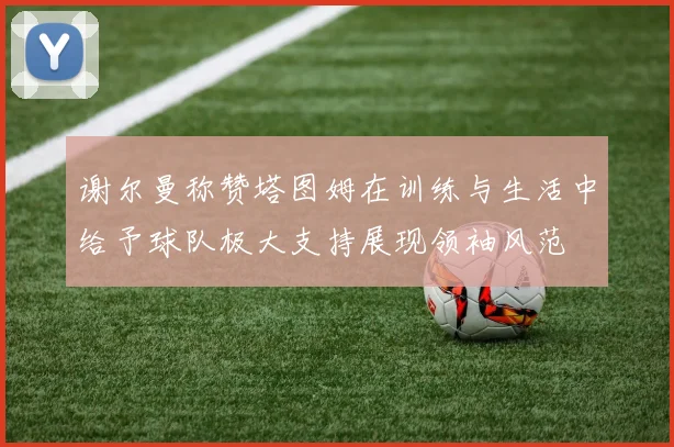 谢尔曼称赞塔图姆在训练与生活中给予球队极大支持展现领袖风范