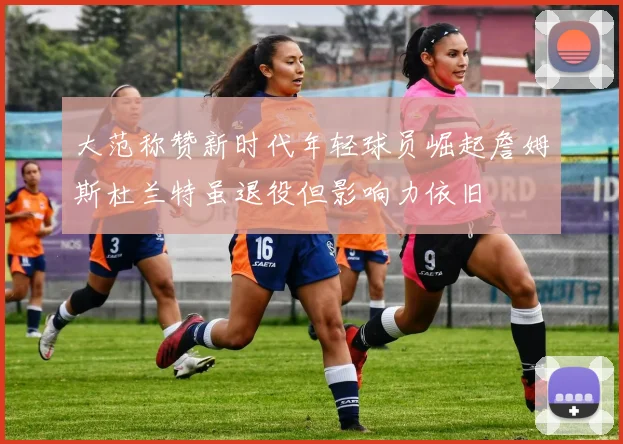 大范称赞新时代年轻球员崛起詹姆斯杜兰特虽退役但影响力依旧